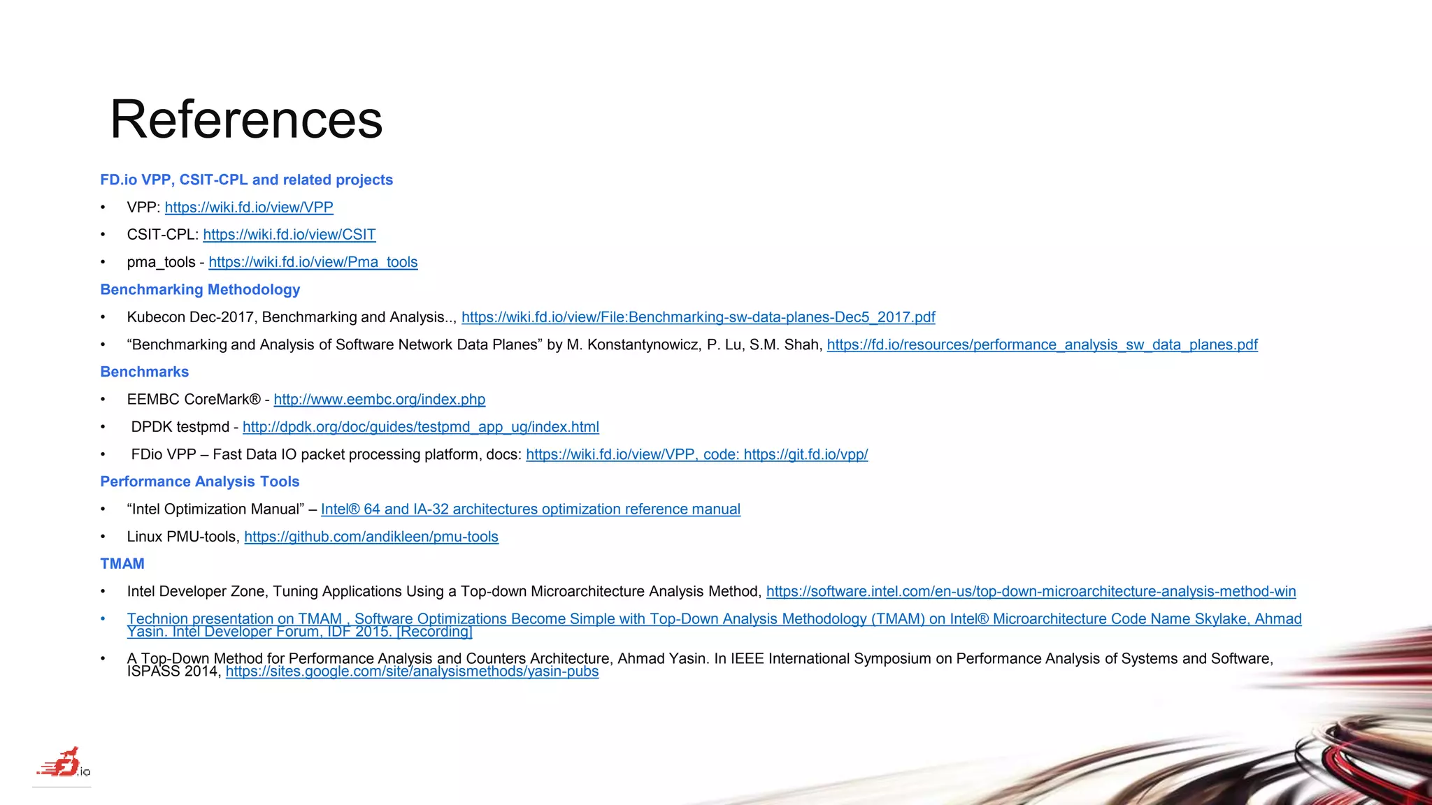 References FD.io VPP, CSIT-CPL and related projects • VPP: https://wiki.fd.io/view/VPP • CSIT-CPL: https://wiki.fd.io/view/CSIT • pma_tools - https://wiki.fd.io/view/Pma_tools Benchmarking Methodology • Kubecon Dec-2017, Benchmarking and Analysis.., https://wiki.fd.io/view/File:Benchmarking-sw-data-planes-Dec5_2017.pdf • “Benchmarking and Analysis of Software Network Data Planes” by M. Konstantynowicz, P. Lu, S.M. Shah, https://fd.io/resources/performance_analysis_sw_data_planes.pdf Benchmarks • EEMBC CoreMark® - http://www.eembc.org/index.php • DPDK testpmd - http://dpdk.org/doc/guides/testpmd_app_ug/index.html • FDio VPP – Fast Data IO packet processing platform, docs: https://wiki.fd.io/view/VPP, code: https://git.fd.io/vpp/ Performance Analysis Tools • “Intel Optimization Manual” – Intel® 64 and IA-32 architectures optimization reference manual • Linux PMU-tools, https://github.com/andikleen/pmu-tools TMAM • Intel Developer Zone, Tuning Applications Using a Top-down Microarchitecture Analysis Method, https://software.intel.com/en-us/top-down-microarchitecture-analysis-method-win • Technion presentation on TMAM , Software Optimizations Become Simple with Top-Down Analysis Methodology (TMAM) on Intel® Microarchitecture Code Name Skylake, Ahmad Yasin. Intel Developer Forum, IDF 2015. [Recording] • A Top-Down Method for Performance Analysis and Counters Architecture, Ahmad Yasin. In IEEE International Symposium on Performance Analysis of Systems and Software, ISPASS 2014, https://sites.google.com/site/analysismethods/yasin-pubs 