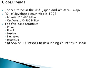 Global Trends
 Concentrated in the USA, Japan and Western Europe
 FDI of developed countries in 1998:
◦ Inflows: USD 460 billion
◦ Outflows: USD 595 billion
 Top five host countries:
◦ China
◦ Brazil
◦ Mexico
◦ Singapore
◦ Indonesia
had 55% of FDI inflows to developing countries in 1998
 