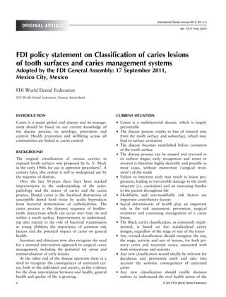 International Dental Journal 2013; 63: 4–5
    ORIGINAL ARTICLE
                                                                                                        doi: 10.1111/idj.12014




FDI policy statement on Classiﬁcation of caries lesions
of tooth surfaces and caries management systems
Adopted by the FDI General Assembly: 17 September 2011,
Mexico City, Mexico

FDI World Dental Federation
FDI World Dental Federation, Geneva, Switzerland.




INTRODUCTION                                               CURRENT SITUATION
Caries is a major global oral disease and its manage-      •   Caries is a multifactorial disease, which is largely
ment should be based on our current knowledge of               preventable
the disease process; its aetiology, prevention and         •   The disease process results in loss of mineral ions
control. Health promotion and wellbeing across all             from the tooth surface and subsurface, which may
communities are linked to caries control.                      lead to surface cavitation
                                                           •   The disease becomes established before cavitation
                                                               of the tooth surface
BACKGROUND
                                                           •   The disease process can be treated and reversed in
The original classiﬁcation of carious cavities in              its earliest stages; early recognition and arrest or
exposed tooth surfaces was proposed by G. V. Black             reversal is therefore highly desirable and possible in
in the early 1900s for use in operative procedures1. A         most cases, without restoration (‘surgical treat-
century later, this system is still in widespread use by       ment’) of the tooth
the majority of dentists.                                  •   Failure to intervene early may result in lesion pro-
   Over the last 30 years there have been marked               gression, leading to irreversible damage to the tooth
improvements in the understanding of the aetio-                structure (i.e. cavitation) and an increasing burden
pathology and the nature of caries and the caries              to the patient throughout life
process. Dental caries is the localized destruction of     •   Modiﬁable and non-modiﬁable risk factors are
susceptible dental hard tissue by acidic byproducts            important contributory factors
from bacterial fermentation of carbohydrates. The          •   Social determinants of health play an important
caries process is the dynamic sequence of bioﬁlm–              role in the risk assessment, prevention, surgical
tooth interactions which can occur over time on and            treatment and continuing management of a caries
within a tooth surface. Improvements in understand-            lesion.
ing also extend to the role of bacterial transmission      •   The Black caries classiﬁcation, as commonly imple-
in young children, the importance of common risk               mented, is based on ﬁve standardized cavity
factors and the potential impact of caries on general          designs, regardless of the stage or size of the lesion
health.                                                    •   Any revised classiﬁcation should recognize the site,
   Scientists and clinicians now also recognize the need       the stage, activity and size of lesions, for both pri-
for a minimal intervention approach to surgical caries         mary caries and recurrent caries, associated with
management, including the potential for arrest and             both restorations and sealants
remineralisation of early lesions.                         •   Any new classiﬁcation would ideally be relevant for
   At the other end of the disease spectrum there is a         deciduous and permanent teeth and take into
need to recognize the consequences of untreated car-           account the systemic consequences of untreated
ies, both to the individual and society, as the evidence       caries
for the close interrelation between oral health, general   •   Any new classiﬁcation should enable decision
health and quality of life is growing.                         makers to understand the oral health status of the
4                                                                                         © 2013 FDI World Dental Federation
 