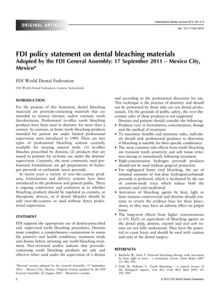 International Dental Journal 2013; 63: 2–3
    ORIGINAL ARTICLE
                                                                                                                  doi: 10.1111/idj.12013




FDI policy statement on dental bleaching materials
Adopted by the FDI General Assembly: 17 September 2011 – Mexico City,
Mexico*

FDI World Dental Federation
FDI World Dental Federation, Geneva, Switzerland.


                                                                  and according to the professional directions for use.
INTRODUCTION
                                                                  This technique is the practice of dentistry and should
For the purpose of this Statement, dental bleaching               not be performed by those who are not dental profes-
materials are peroxide-containing materials that are              sionals. On the grounds of public safety, the over-the-
intended to remove intrinsic and/or extrinsic tooth               counter sales of these products is not supported
discolorations. Professional in-ofﬁce tooth bleaching                Dentists and patients should consider the following:
products have been used in dentistry for more than a              • Products vary in formulation, concentration, dosage
century. In contrast, at-home tooth bleaching products               and the method of treatment
intended for patient use under limited professional               • To maximize beneﬁts and minimize risks, individu-
supervision were introduced in 1989. There are two                   als should seek professional guidance to determine
types of professional bleaching systems currently                    if bleaching is suitable for their speciﬁc condition(s)
available for treating natural teeth: (1) in-ofﬁce                • The most common side-effects from tooth bleaching
bleaches prescribed by dentists; (2) products that are               are transient tooth sensitivity and soft tissue irrita-
issued to patients for in-home use under the dentists’               tion during or immediately following treatment
supervision. Currently, the most commonly used pro-               • High-concentration hydrogen peroxide products
fessional formulations are gel preparations of hydro-                should not be used without gingival protection
gen peroxide or carbamide (urea) peroxide.                        • For nightguard home vital bleaching, the use of
   In recent years a variety of over-the-counter prod-               minimal amounts of low-dose hydrogen/carbamide
ucts, formulations and delivery systems have been                    peroxide is preferred, which is facilitated by the use
introduced to the profession and general public. There               of custom-made trays which reduce both the
is ongoing controversy and confusion as to whether                   amount used and swallowed
bleaching products should be regulated as cosmetic or             • Activation of bleaching agents by heat, light or
therapeutic devices, or if dental bleaches should be                 laser remains controversial and dentists should con-
sold over-the-counter or used without direct profes-                 tinue to review the evidence base for these proce-
sional supervision.                                                  dures, as they may have an adverse effect on pulpal
                                                                     tissue
STATEMENT                                                         • The long-term effects from higher concentrations
                                                                     (> 6% H2O2 or equivalent) of bleaching agents on
FDI supports the appropriate use of dentist-prescribed               the dental pulp, dentine, enamel and oral soft tis-
and -supervised tooth bleaching procedures. Dentists                 sues are not fully understood. They have the poten-
must complete a comprehensive examination to assess                  tial to cause harm and should be used with caution
the patient’s oral health conditions, treatment needs                and only in the dental surgery.
and desires before initiating any tooth-bleaching treat-
ment. Peer-reviewed studies indicate that peroxide-
containing tooth bleaching products are safe and                  REFERENCES
effective when used under the supervision of a dentist            1. Buchalla W, Attin T. External bleaching therapy with activation
                                                                     by heat, light or laser – a systematic review. Dent Mater 2007
                                                                     23: 586–596.
*Revised version adopted by the General Assembly: 17 September    2. Dahl JE, Pallesen U. Tooth bleaching – a critical review of
2011 – Mexico City, Mexico. Original version adopted by the FDI      the biological aspects. Crit Rev Oral Biol Med 2003 14:
General Assembly: 26 August 2005 – Montreal, Canada.                 292–304.

2                                                                                                   © 2013 FDI World Dental Federation
 
