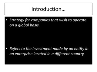 Introduction…
• Strategy for companies that wish to operate
  on a global basis.




• Refers to the investment made by an entity in
  an enterprise located in a different country.
 