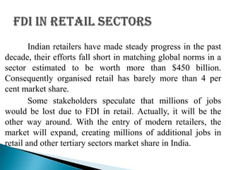 Indian retailers have made steady progress in the past
decade, their efforts fall short in matching global norms in a
sector estimated to be worth more than $450 billion.
Consequently organised retail has barely more than 4 per
cent market share.
        Some stakeholders speculate that millions of jobs
would be lost due to FDI in retail. Actually, it will be the
other way around. With the entry of modern retailers, the
market will expand, creating millions of additional jobs in
retail and other tertiary sectors market share in India.
 
