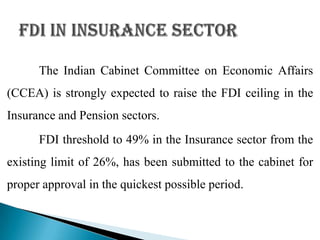The Indian Cabinet Committee on Economic Affairs
(CCEA) is strongly expected to raise the FDI ceiling in the
Insurance and Pension sectors.
      FDI threshold to 49% in the Insurance sector from the
existing limit of 26%, has been submitted to the cabinet for
proper approval in the quickest possible period.
 