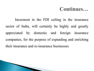 Increment in the FDI ceiling in the insurance
sector of India, will certainly be highly and greatly
appreciated   by   domestic   and    foreign   insurance
companies, for the purpose of expanding and enriching
their insurance and re-insurance businesses
 