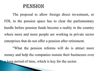 The proposal to allow foreign direct investment, or
FDI, in the pension space has to clear the parliamentary
hurdle before pension funds become a reality in the country
where more and more people are working in private sector
enterprises that do not offer a pension after retirement.
     "What the pension reforms will do is attract more
money and help the companies sustain their businesses over
a long period of time, which is key for the sector.
 