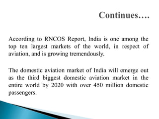 According to RNCOS Report, India is one among the
top ten largest markets of the world, in respect of
aviation, and is growing tremendously.

The domestic aviation market of India will emerge out
as the third biggest domestic aviation market in the
entire world by 2020 with over 450 million domestic
passengers.
 
