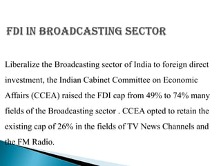 Liberalize the Broadcasting sector of India to foreign direct
investment, the Indian Cabinet Committee on Economic
Affairs (CCEA) raised the FDI cap from 49% to 74% many
fields of the Broadcasting sector . CCEA opted to retain the
existing cap of 26% in the fields of TV News Channels and
the FM Radio.
 