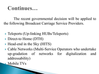 The recent governmental decision will be applied to
the following Broadcast Carriage Service Providers.

   Teleports (Up-linking HUBs/Teleports)
   Direct-to Home (DTH)
   Head-end in the Sky (HITS)
   Cable Networks (Multi-Service Operators who undertake
    up-gradation of networks for digitalization and
    addressability)
   Mobile TVs
 