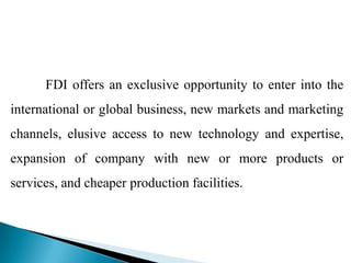 FDI offers an exclusive opportunity to enter into the
international or global business, new markets and marketing
channels, elusive access to new technology and expertise,
expansion of company with new or more products or
services, and cheaper production facilities.
 