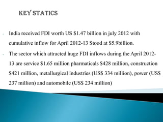 -   India received FDI worth US $1.47 billion in july 2012 with
    cumulative inflow for April 2012-13 Stood at $5.9billion.
-   The sector which attracted huge FDI inflows during the April 2012-
    13 are service $1.65 million pharmaticals $428 million, construction
    $421 million, metallurgical industries (US$ 334 million), power (US$
    237 million) and automobile (US$ 234 million)
 