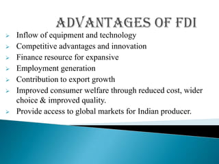    Inflow of equipment and technology
   Competitive advantages and innovation
   Finance resource for expansive
   Employment generation
   Contribution to export growth
   Improved consumer welfare through reduced cost, wider
    choice & improved quality.
   Provide access to global markets for Indian producer.
 