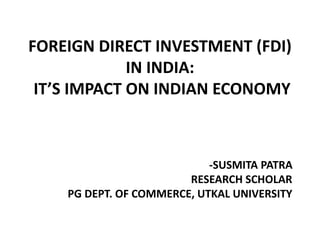 FOREIGN DIRECT INVESTMENT (FDI)
IN INDIA:
IT’S IMPACT ON INDIAN ECONOMY
-SUSMITA PATRA
RESEARCH SCHOLAR
PG DEPT. OF COMMERCE, UTKAL UNIVERSITY
 