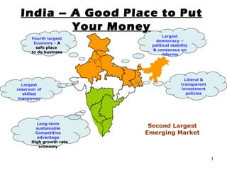 India – A Good Place to Put Your Money Second Largest Emerging Market Largest democracy – political stability & consensus on reforms Liberal & transparent investment policies Fourth largest Economy -   A safe place  to do business Largest reservoir of skilled manpower Long-term sustainable Competitive advantage -  High growth rate economy 