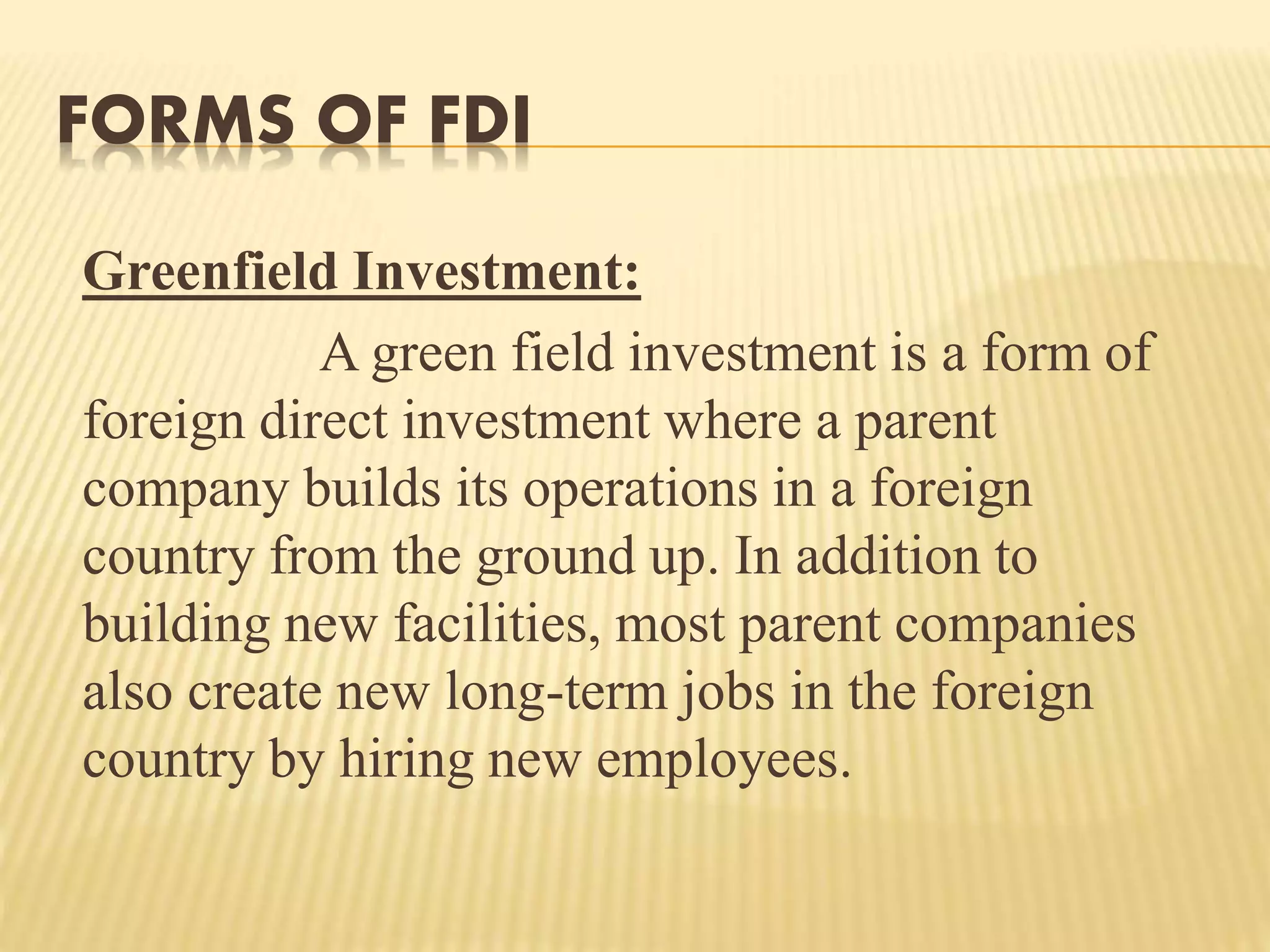 FORMS OF FDI
Greenfield Investment:
A green field investment is a form of
foreign direct investment where a parent
company builds its operations in a foreign
country from the ground up. In addition to
building new facilities, most parent companies
also create new long-term jobs in the foreign
country by hiring new employees.
 