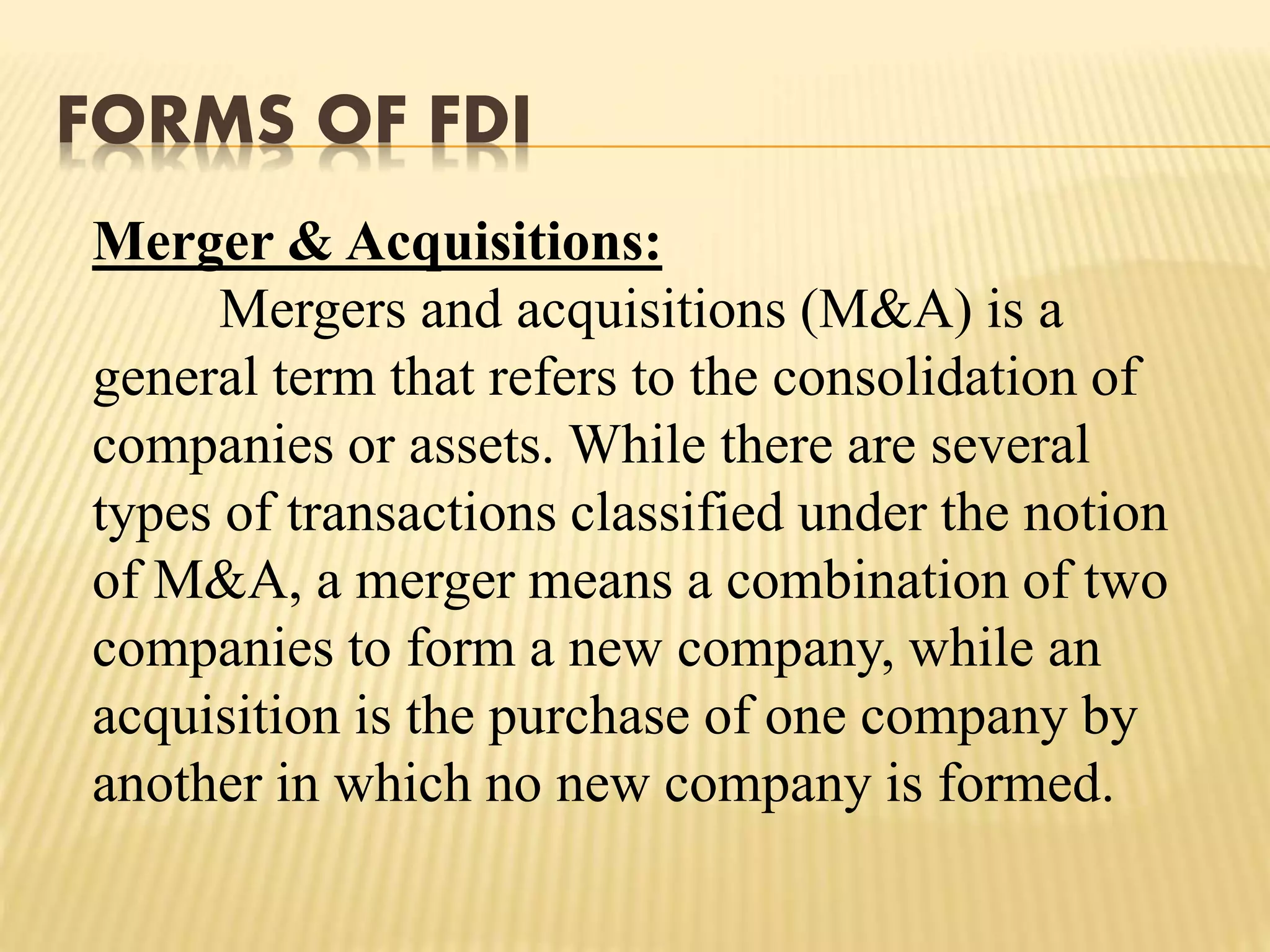 FORMS OF FDI
Merger & Acquisitions:
Mergers and acquisitions (M&A) is a
general term that refers to the consolidation of
companies or assets. While there are several
types of transactions classified under the notion
of M&A, a merger means a combination of two
companies to form a new company, while an
acquisition is the purchase of one company by
another in which no new company is formed.
 