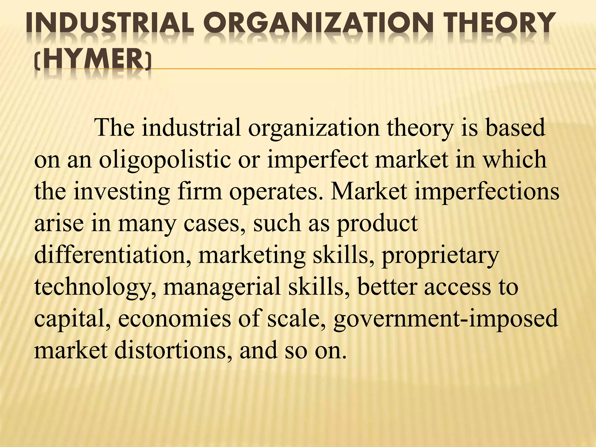 INDUSTRIAL ORGANIZATION THEORY
(HYMER)
The industrial organization theory is based
on an oligopolistic or imperfect market in which
the investing firm operates. Market imperfections
arise in many cases, such as product
differentiation, marketing skills, proprietary
technology, managerial skills, better access to
capital, economies of scale, government-imposed
market distortions, and so on.
 