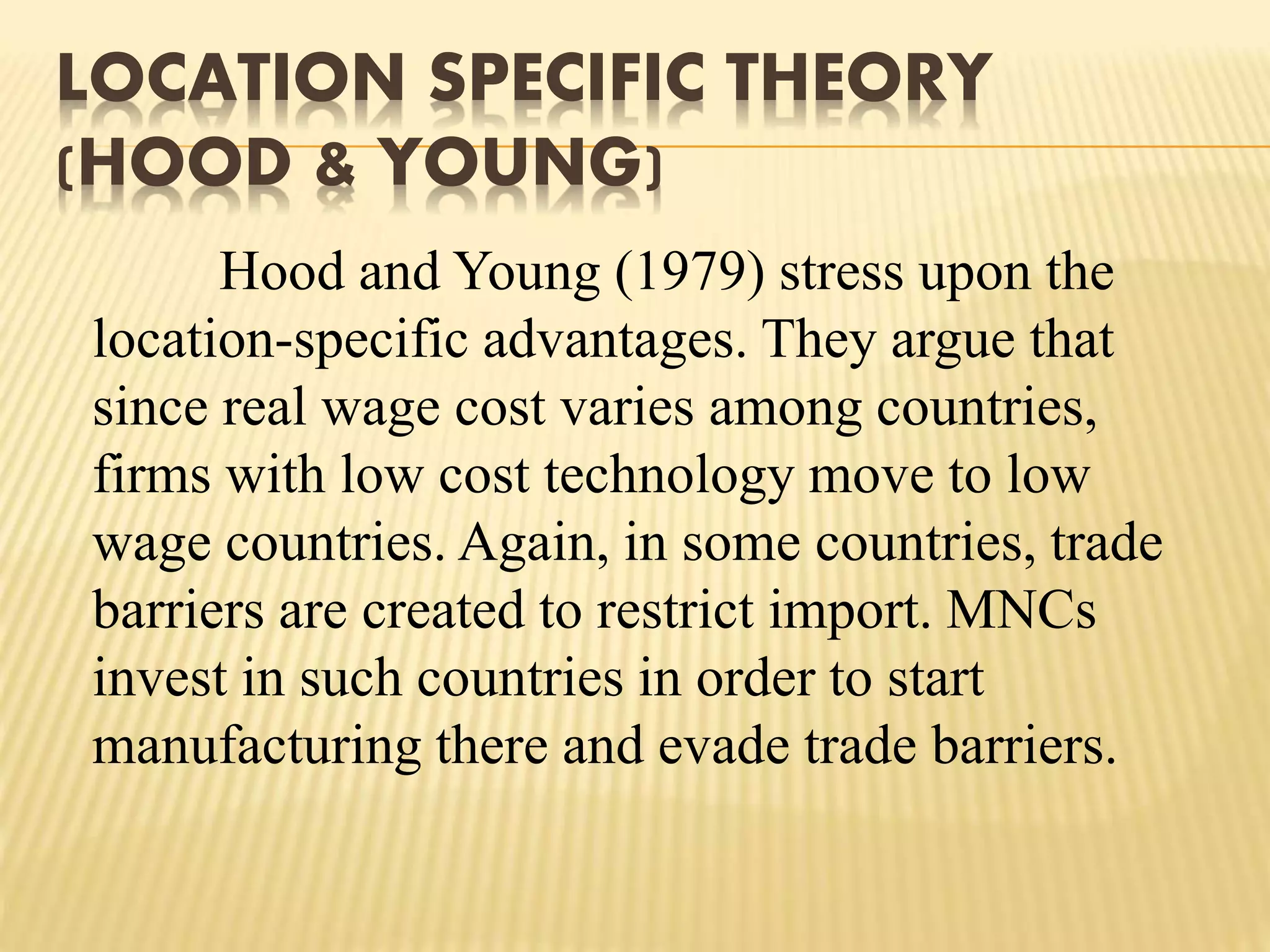 LOCATION SPECIFIC THEORY
(HOOD & YOUNG)
Hood and Young (1979) stress upon the
location-specific advantages. They argue that
since real wage cost varies among countries,
firms with low cost technology move to low
wage countries. Again, in some countries, trade
barriers are created to restrict import. MNCs
invest in such countries in order to start
manufacturing there and evade trade barriers.
 