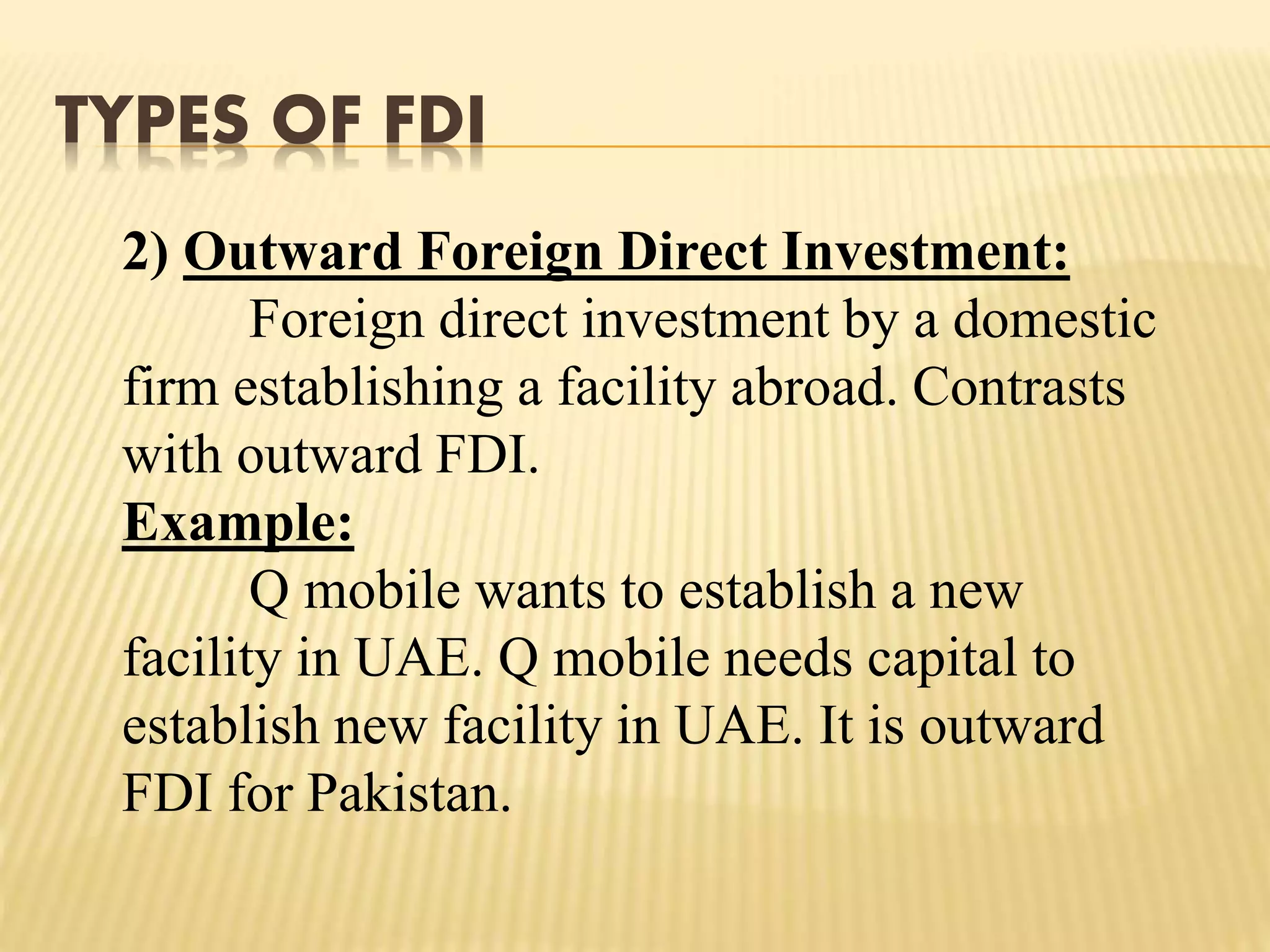 TYPES OF FDI
2) Outward Foreign Direct Investment:
Foreign direct investment by a domestic
firm establishing a facility abroad. Contrasts
with outward FDI.
Example:
Q mobile wants to establish a new
facility in UAE. Q mobile needs capital to
establish new facility in UAE. It is outward
FDI for Pakistan.
 