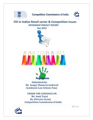 FDI in Indian Retail sector & Competition issues
           INTERNSHIP PROJECT REPORT
                  Dec-2012




              Submitted by:
         Mr. Saagar Shamrao Gaikwad
         Symbiosis Law School, Pune

          UNDER THE GUIDANCE OF:
             Mr. Amit Tayal
            Dy. Director (Law)
        Competition Commission of India
                                            1|Page
 