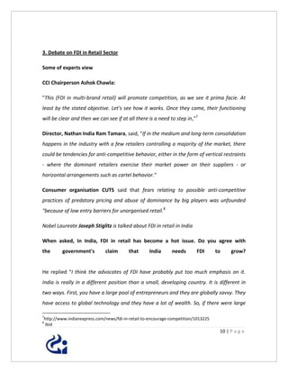 3. Debate on FDI in Retail Sector

Some of experts view

CCI Chairperson Ashok Chawla:

"This (FDI in multi-brand retail) will promote competition, as we see it prima facie. At
least by the stated objective. Let's see how it works. Once they come, their functioning
will be clear and then we can see if at all there is a need to step in,"7

Director, Nathan India Ram Tamara, said, "If in the medium and long-term consolidation
happens in the industry with a few retailers controlling a majority of the market, there
could be tendencies for anti-competitive behavior, either in the form of vertical restraints
- where the dominant retailers exercise their market power on their suppliers - or
horizontal arrangements such as cartel behavior."

Consumer organisation CUTS said that fears relating to possible anti-competitive
practices of predatory pricing and abuse of dominance by big players was unfounded
"because of low entry barriers for unorganised retail.8

Nobel Laureate Joseph Stiglitz is talked about FDI in retail in India

When asked, In India, FDI in retail has become a hot issue. Do you agree with
the      government's        claim       that      India     needs       FDI       to    grow?


He replied “I think the advocates of FDI have probably put too much emphasis on it.
India is really in a different position than a small, developing country. It is different in
two ways. First, you have a large pool of entrepreneurs and they are globally savvy. They
have access to global technology and they have a lot of wealth. So, if there were large

7
http://www.indianexpress.com/news/fdi-in-retail-to-encourage-competition/1013225
8
Ibid
                                                                                    10 | P a g e
 