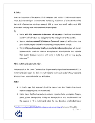 4. Policy

Now the Committee of Secretaries, (CoS) had given their nod to 51% FDI in multi-brand
retail, but with stringent conditions like mandatory investment of at least 50% in the
back-end infrastructure, minimum sales of 30% to come from small traders, and 30%
mandatory sourcing from small and medium enterprises.
So,
      a. firstly, with 50% investment in back-end infrastructure, it will not improve our
         country's infrastructure but also generate the employment to the country.
      b. Second, minimum sales of 30% to come from small traders, it will create a very
         good opportunity for small traders and they will competitive enough.
      c. Third, 30% mandatory sourcing from small and medium enterprises will give an
         opportunity to small and medium enterprises to be competitive and improve
         their quality because whoever will come in India they will be very quality
         conscious.12

FDI in multi-brand retail with riders


The proposal of the Union Cabinet allow 51 per cent foreign direct investment (FDI) in
multi-brand retail clears the deck for multi-national chains such as Carrefour, Tesco and
Walmart to set up shop in India, but with riders.

Riders

      A. It clearly says that approval should be taken from the Foreign Investment
         Promotion Board (FIPB) for investments.
      B. It also states that fresh agricultural produce, including fruits, vegetables, flowers,
         grains, pulses, fresh poultry, fishery and meat products, may be unbranded. For
         the purpose of FDI in multi-brand retail, the note describes small industries as

12
 http://www.coolage.in/2012/09/23/fdi-in-india-pros-and-cons-of-it-top-3/ last visited 19 Dec 2012
                                                                                          12 | P a g e
 