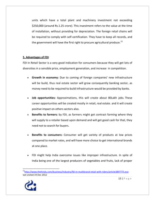 units which have a total plant and machinery investment not exceeding
         $250,000 (around Rs.1.25 crore). This investment refers to the value at the time
         of installation, without providing for depreciation. The foreign retail chains will
         be required to comply with self-certification. They have to keep all records, and
         the government will have the first right to procure agricultural produce.13



5. Advantages of FDI
FDI in Retail Sector is a very good indication for consumers because they will get lots of
diversities in a sensible price, employment generation, and increase in competition.

        Growth in economy: Due to coming of foreign companies’ new infrastructure
         will be build, thus real estate sector will grow consequently banking sector, as
         money need to be required to build infrastructure would be provided by banks.


        Job opportunities: Approximations, this will create about 80Lakh jobs. These
         career opportunities will be created mostly in retail, real estate. and it will create
         positive impact on others sectors also.
        Benefits to farmers: by FDI, as farmers might get contract farming where they
         will supply to a retailer based upon demand and will get good cash for that, they
         need not to search for buyers.


        Benefits to consumers: Consumer will get variety of products at low prices
         compared to market rates, and will have more choice to get international brands
         at one place.


        FDI might help India overcome issues like improper infrastructure. In spite of
         India being one of the largest producers of vegetables and fruits, lack of proper


13
  http://www.thehindu.com/business/Industry/fdi-in-multibrand-retail-with-riders/article3897775.ece
last visited 19 Dec 2012
                                                                                         13 | P a g e
 