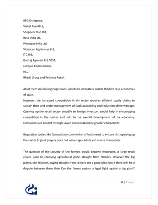 RPG Enterprise,
Vishal Retail Ltd,
Shoppers Stop Ltd,
Bata India Ltd,
Provogue India Ltd,
Videocon Appliances Ltd,
ITC Ltd,
Godrej Agrovert Ltd DCM,
Hariyali Kisaan Bazaar,
HLL,
Bharti Group and Reliance Retail.


All of them are making huge funds, which will ultimately enable them to reap economies
of scale.
However, the increased competition in the sector requires efficient supply chains to
sustain them and better management of stock availability and reduction of the wastage.
Opening up the retail sector steadily to foreign investors would help in encouraging
competition in the sector and add to the overall development of the economy.
Consumers will benefit through lower prices enabled by greater competition.


Regulation bodies like Competition commission of India need to ensure that opening up
the sector to giant players does not encourage cartels and create monopolies.


The question of the security of the farmers would become important, as large retail
chains jump to receiving agricultural goods straight from farmers. However the big
giants, like Reliance, buying straight from farmers are a good idea, but if there will be a
dispute between them then Can the farmer sustain a legal fight against a big giant?



                                                                               17 | P a g e
 