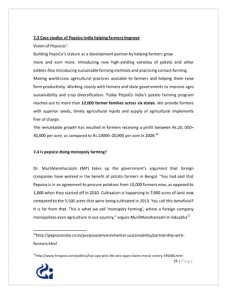 7.3 Case studies of Pepsico India helping farmers improve
Vision of Pepsicos’:
Building PepsiCo‘s stature as a development partner by helping farmers grow
more and earn more. Introducing new high-yielding varieties of potato and other
edibles Also introducing sustainable farming methods and practicing contact farming.
Making world-class agricultural practices available to farmers and helping them raise
farm productivity. Working closely with farmers and state governments to improve agro
sustainability and crop diversification. Today PepsiCo India‘s potato farming program
reaches out to more than 12,000 farmer families across six states. We provide farmers
with superior seeds, timely agricultural inputs and supply of agricultural implements
free of charge.
The remarkable growth has resulted in farmers receiving a profit between Rs.20, 000–
40,000 per acre, as compared to Rs.10000–20,000 per acre in 2009.16


7.4 Is pepsico doing monopoly farming?


Dr. MurliManoharJoshi (MP) takes up the government’s argument that foreign
companies have worked in the benefit of potato farmers in Bengal. “You had said that
Pepsico is in an agreement to procure potatoes from 10,000 farmers now, as opposed to
1,800 when they started off in 2010. Cultivation is happening in 7,000 acres of land now
compared to the 5,500 acres that were being cultivated in 2010. You call this beneficial?
It is far from that. This is what we call ‘monopoly farming’, where a foreign company
monopolises even agriculture in our country,” argues MurliManoharJoshi In loksabha17


16
     http://pepsicoindia.co.in/purpose/environmental-sustainability/partnership-with-
farmers.html

17
 http://www.firstpost.com/politics/live-upa-wins-fdi-vote-oppn-claims-moral-victory-545680.html
                                                                                        19 | P a g e
 