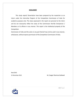 DISCLAIMER


       This study report/ Dissertation have been prepared by the researcher as an
intern under the Internship Program of the Competition Commission of India for
academic purposes only. The views expressed in the report are personal to the intern
and do not necessarily reflect the views of the Commission Hon‘ble Chairperson /
Members or its officers in any manner. This report is the intellectual property of the
Competition
Commission of India and the same or any part thereof may not be used in any manner,
whatsoever, without express permission of the Competition Commission of India.




New Delhi
21 December 2012                                         Mr. Saagar Shamrao Gaikwad




                                                                            2|Page
 