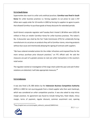9.1 In South Korea
Supermarket also resort to unfair and unethical practices. Carrefour was fined in South
Korea for unfair business practices i.e. forcing suppliers to cut prices to save 1.737
billion won supply order for 10 months in 2005 by forcing its suppliers to agree to pacts
that allowed Carrefour to purchase goods at heavy discounts for extended periods.


South Korea's corporate regulator said Tuesday that it levied 1.38 billion won (US$1.46
million) in fines on retailer Carrefour Korea for unfair business practices. The nation's
No. 4 discounter was cited by the Fair Trade Commission (FTC) for unilaterally forcing
manufacturers to cut prices on products they sell to Carrefour stores, returning products
without due cause and intentionally delaying the signing of contracts with suppliers.

"We have ordered remedial actions for the milder infractions and imposed fines for the
more serious purchase price discount practices," an FTC official said. He said the
measures are part of a greater process to root out unfair transactions in the country's
retail sector.


The regulator started an investigation of the large retail outlet this year and said if other
violations are detected, it will take appropriate measures.18



9.2 In Indonesia


It was also fined 1,70, 000 dollars by the Indonesian Business Competition Authority
(KPPU) in 2005 for not sourcing goods from a listed supplier who then went bankrupt,
which was considered an unfair competition practice. It was also asked to stop minus
margin practices. Its agreement was found to include listing fees, fixed rebate, minus
margin, terms of payment, regular discount, common assortment cost, opening

18
 http://english.hani.co.kr/arti/english_edition/e_national/138459.html
                                                                                 21 | P a g e
 