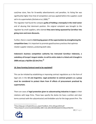 cost/new store, fees for bi-weekly advertisements and penalties. Its listing fee was
significantly higher than that of competitors and was applied before the suppliers could
sell in its supermarkets (Stichele et al, 2006).19
The regulator had found the company guilty of holding a monopoly in the retail sector
and of abusing that dominant position. the original complaint was brought to the
regulator by small suppliers, who claimed they were being squeezed by Carrefour into
giving more and more discounts.


Further, there is need to limit buying power of the supermarkets by strengthening the
competition laws. It is important to promote good business practices that optimize
retailer-supplier relations, protecting both sides.


Indonesia’s business competition authority has instructed Carrefour Indonesia, a
subsidiary of Europe’s largest retailer, to sell its entire stake in a listed unit it bought in
2008 and pay a Rp25bn ($2.6m) fine.20


10. Does Farming Contract need to be regulated?


This can be initiated by establishing or improving contract regulations as in the form of
legal acts in the US and Argentina. Legal protection to contract growers as a group
must be considered to protect them from ill effects of procurement practiced by
supermarkets.


There are cases of legal protection given to subcontracting industries in Japan in their
relations with large firms. These laws specify the duties (to have a written and clear
terms contract with the subcontractor) and forbidden acts for the large parent firm. The


19
 http://dipp.gov.in/English/Discuss_paper/FeedBack_IVCA_02August2010.pdf
20
 http://www.ft.com/cms/s/0/1de5dd6a-c884-11de-a69e-00144feabdc0.html#axzz2F0jCiFDi
                                                                                     22 | P a g e
 