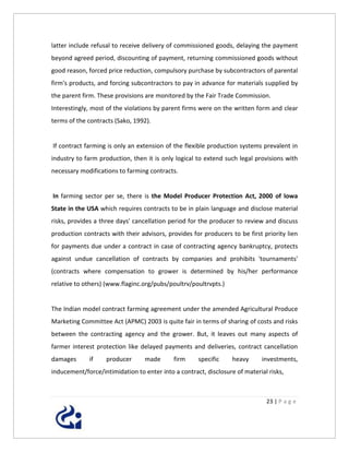 latter include refusal to receive delivery of commissioned goods, delaying the payment
beyond agreed period, discounting of payment, returning commissioned goods without
good reason, forced price reduction, compulsory purchase by subcontractors of parental
firm's products, and forcing subcontractors to pay in advance for materials supplied by
the parent firm. These provisions are monitored by the Fair Trade Commission.
Interestingly, most of the violations by parent firms were on the written form and clear
terms of the contracts (Sako, 1992).


If contract farming is only an extension of the flexible production systems prevalent in
industry to farm production, then it is only logical to extend such legal provisions with
necessary modifications to farming contracts.


In farming sector per se, there is the Model Producer Protection Act, 2000 of Iowa
State in the USA which requires contracts to be in plain language and disclose material
risks, provides a three days' cancellation period for the producer to review and discuss
production contracts with their advisors, provides for producers to be first priority lien
for payments due under a contract in case of contracting agency bankruptcy, protects
against undue cancellation of contracts by companies and prohibits 'tournaments'
(contracts where compensation to grower is determined by his/her performance
relative to others) (www.flaginc.org/pubs/poultrv/poultrvpts.)


The Indian model contract farming agreement under the amended Agricultural Produce
Marketing Committee Act (APMC) 2003 is quite fair in terms of sharing of costs and risks
between the contracting agency and the grower. But, it leaves out many aspects of
farmer interest protection like delayed payments and deliveries, contract cancellation
damages      if     producer      made      firm     specific     heavy      investments,
inducement/force/intimidation to enter into a contract, disclosure of material risks,



                                                                              23 | P a g e
 