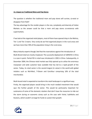 11. Impact on Traditional Mom and Pop Stores


The question is whether the traditional mom and pop stores will survive, co-exist or
disappear from field?
The key advantage for the smaller players is the size, complexity and diversity of Indian
Markets so the answer could be that a mom and pop stores co-existence with
supermarkets.


If we look at the organized retail players, most of them have opened shop in the Metros,
Tier 1 and Tier 2 towns. Very rarely do we find organized players in the rural areas and
we have more than 70% of the population living in the rural areas.


Many Industry experts though, feel that the reservations against the introduction of
Multi-Brand retail are mostly misplaced. The successful deployment of 100%FDI in China
is a case in point. Partial FDI in retail was introduced in 1992 in China. Subsequently, in
December 2004, the Chinese retail market was fully opened up to utilize the enormous
manpower and wide customer base available that has led to a rapid growth of the
sector. Today, its retail sector is the second largest (in value) in the world with global
retailers such as Wal-Mart, 7-Eleven and Carrefour comprising 10% of the total
merchandise.


Multi-brand retail is expected to transform the retail landscape in a significant way:
Firstly, the organised players would bring in the much needed investment that would
spur the further growth of the sector. This would be particularly important for
sustenance of some of the domestic retailers that don‘t have the resources to ride out
the storm during an economic slump such as the case with Vishal, Subhiksha and
Koutons, which couldn‘t arrange for funds to sustain their growth.



                                                                               25 | P a g e
 