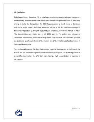 15. Conclusion

Global experiences show that FDI in retail can sometimes negatively impact consumers
and economy if corporate retailers adopt anti-competitive practices such as predatory
pricing. In India, the Competition Act 2002 has provisions to check abuse of dominant
position by major players, including predatory pricing. In the Act, dominant position is
defined as “a position of strength, enjoyed by an enterprise, in relevant market, in India”
(The Competition Act, 2002, No. 12 of 2003, pp. 9). To protect the interest of
consumers, the Act can be further strengthened. For instance, the dominant position
can be clearly specified, in terms of the market size of the retailers, as has been done in
countries like Australia.

The regulatory body and the Govt. have to take care that due to entry of FDI in retail the
market will not become a high concentration in the country And can make regulation to
prevent foreign retailers like Wal-Mart from having a high concentration of business in
the country.




                                                                               28 | P a g e
 