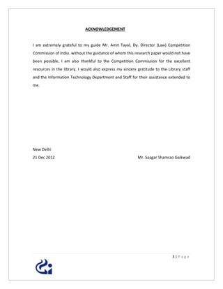 ACKNOWLEDGEMENT


I am extremely grateful to my guide Mr. Amit Tayal, Dy. Director (Law) Competition
Commission of India. without the guidance of whom this research paper would not have
been possible. I am also thankful to the Competition Commission for the excellent
resources in the library. I would also express my sincere gratitude to the Library staff
and the Information Technology Department and Staff for their assistance extended to
me.




New Delhi
21 Dec 2012                                               Mr. Saagar Shamrao Gaikwad




                                                                              3|Page
 
