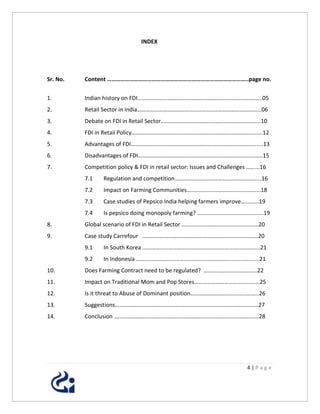 INDEX




Sr. No.   Content …………………………………………………………………………………..page no.


1.        Indian history on FDI………………………………………..………………………….……..05
2.        Retail Sector in India…………………………………………..………………………………06
3.        Debate on FDI in Retail Sector…………………………….……………………………..10
4.        FDI in Retail Policy……………………………………..………….………………………......12
5.        Advantages of FDI………………………………………..………….………………………....13
6.        Disadvantages of FDI……………………………………..………….…………..……………15
7.        Competition policy & FDI in retail sector: Issues and Challenges ……...16
          7.1    Regulation and competition……………………………………………….…..16
          7.2    Impact on Farming Communities……………………….………………..…18
          7.3    Case studies of Pepsico India helping farmers improve…....…..19
          7.4    Is pepsico doing monopoly farming? ..........................................19
8.        Global scenario of FDI in Retail Sector …………………………………………..…20
9.        Case study Carrefour …………………………………………………….………….……20
          9.1    In South Korea ………………………………………………………….……….....21
          9.2    In Indonesia ………………………………………………………………………....21
10.       Does Farming Contract need to be regulated? ………………………….……22
11.       Impact on Traditional Mom and Pop Stores……………………………..…….…25
12.       Is it threat to Abuse of Dominant position………………………………..….…..26
13.       Suggestions………………………………………………………………………………..….…27
14.       Conclusion ……………………………………………………………………………………....28




                                                                                     4|Page
 