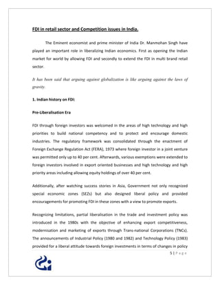 FDI in retail sector and Competition issues in India.

          The Eminent economist and prime minister of India Dr. Manmohan Singh have
played an important role in liberalizing Indian economics. First as opening the Indian
market for world by allowing FDI and secondly to extend the FDI in multi brand retail
sector.

It has been said that arguing against globalization is like arguing against the laws of
gravity.

1. Indian history on FDI:


Pre-Liberalisation Era


FDI through foreign investors was welcomed in the areas of high technology and high
priorities to build national competency and to protect and encourage domestic
industries. The regulatory framework was consolidated through the enactment of
Foreign Exchange Regulation Act (FERA), 1973 where foreign investor in a joint venture
was permitted only up to 40 per cent. Afterwards, various exemptions were extended to
foreign investors involved in export oriented businesses and high technology and high
priority areas including allowing equity holdings of over 40 per cent.


Additionally, after watching success stories in Asia, Government not only recognized
special economic zones (SEZs) but also designed liberal policy and provided
encouragements for promoting FDI in these zones with a view to promote exports.


Recognizing limitations, partial liberalisation in the trade and investment policy was
introduced in the 1980s with the objective of enhancing export competitiveness,
modernisation and marketing of exports through Trans-national Corporations (TNCs).
The announcements of Industrial Policy (1980 and 1982) and Technology Policy (1983)
provided for a liberal attitude towards foreign investments in terms of changes in policy
                                                                              5|Page
 