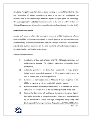 directions. The policy was characterised by de-licensing of some of the industrial rules
and promotion of Indian manufacturing exports as well as emphasising on
modernisation of industries through liberalised imports of capital goods and technology.
This was supported by trade liberalisation measures in the form of tariff reduction and
shifting of large number of items from import licensing to Open General Licensing (OGL).


Post-Liberalisation Period


A major shift occurred when India open up its economic for liberalisation and reforms
program in 1991. In directing to promotion its growth potential and integrating with the
world economy. Industrial policy reforms gradually removed restrictions on investment
projects and business expansion on the one hand and allowed increased access to
foreign technology and funding on the other.


Some of reforms included:


       (i)     introduction of dual route of approval of FDI – RBI’s automatic route and
               Government’s approval The Foreign Investment Promotion Board
               (FIPB) route,
       (ii)    Automatic permission for technology agreements in high priority
               industries and removal of restriction of FDI in low technology areas as
               well as liberalisation of technology imports,
       (iii)   Permission to Non-resident Indians (NRIs) and Overseas Corporate Bodies
               (OCBs) to invest up to 100 per cent in high priorities sectors,
       (iv)    Hike in the foreign equity participation limits to 51 per cent for existing
               companies and liberalisation of the use of foreign ‘brands name’ and
       (v)     Signing the Convention of Multilateral Investment Guarantee Agency
               (MIGA) for protection of foreign investments. These efforts were boosted
               by the enactment of Foreign Exchange Management Act (FEMA), 1999
               [that replaced the Foreign Exchange Regulation Act (FERA), 1973] which
                                                                                 6|Page
 