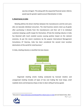 was less stringent. This along with the sequential financial sector reforms
                    paved way for greater capital account liberalisation in India


2. Retail Sector in India


      Retailing defines the direct interface between the manufacturers and the end users
who are basically individual consumers. The retail business owners stock up all goods
after purchasing it directly from the manufacturers and then sell it to individual
customers keeping a profit margin for themselves. Of late the retailing industry in India
has bloomed with much coveted success causing positive impact on the national
economy. As per the recent revelations by the popular International Management
Consultancy AT Kearney, India has been considered the second most lucrative
destinations of the world for retail business.1


In India, retailing industry is classified into two classes-




                                              Retail sector


                                  Organised                Unorganised
                                  Retailing                 Retailing


           Organized retailing entails trading conducted by licensed retailers and
unorganized retailing includes all types of low cost trading like local shops, small
roadside stores and temporary shops or door to door selling of various goods




1
    Discussion on www.chakreview.com/Lifestyle/FDI-in-Retail-sector-in-India last visit Dated 16 Dec. 2012
                                                                                                7|Page
 