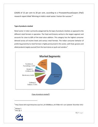 (CAGR) of 15 per cent to 20 per cent, according to a PricewaterhouseCoopers (PwC)
research report titled 'Winning in India's retail sector: Factors for success'. 4




Type of products retailed

Retail sector in India is primarily categorized by the type of products retailed, as opposed to the
different retail formats in operation. The Food and Grocery vertical is the largest segment and
accounts for close to 60% of the total value addition. This category has the highest consumer
demand across all income levels and various retail formats. The Indian consumer behavior of
preferring proximity to retail formats is highly pronounced in this sector, with food, grocery and
allied products largely sourced from the local stores or push-cart vendors.5




                                                    6
                          (Type of products retailed )




4
    http://www.ibef.org/artdispview.aspx?art_id=33068&cat_id=376&in=63 Last Updated: December 2012
5
    Ibid pg. 5
6
    Ibid, pg. 5
                                                                                       9|Page
 