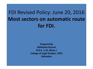 FDI Revised Policy: June 20, 2016
Most sectors on automatic route
for FDI.
Prepared By
Abhilasha Kumari
B.B.A. LL.B. (Hons.)
College of Legal Studies, UPES
Dehradun
 