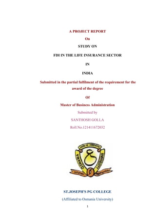 A PROJECT REPORT
On
STUDY ON
FDI IN THE LIFE INSURANCE SECTOR
IN
INDIA
Submitted in the partial fulfilment of the requirement for the
award of the degree
Of
Master of Business Administration
Submitted by
SANTHOSH GOLLA
Roll.No.121411672032
ST.JOSEPH'S PG COLLEGE
(Affiliated to Osmania University)
1
 