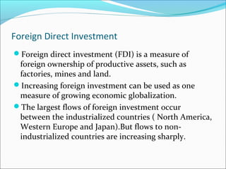 Foreign Direct Investment
Foreign direct investment (FDI) is a measure of
foreign ownership of productive assets, such as
factories, mines and land.
Increasing foreign investment can be used as one
measure of growing economic globalization.
The largest flows of foreign investment occur
between the industrialized countries ( North America,
Western Europe and Japan).But flows to non-
industrialized countries are increasing sharply.
 