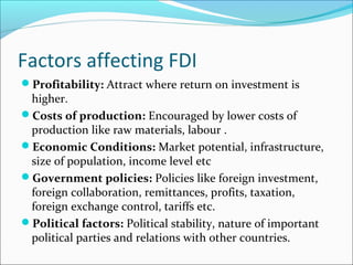 Factors affecting FDI
Profitability: Attract where return on investment is
higher.
Costs of production: Encouraged by lower costs of
production like raw materials, labour .
Economic Conditions: Market potential, infrastructure,
size of population, income level etc
Government policies: Policies like foreign investment,
foreign collaboration, remittances, profits, taxation,
foreign exchange control, tariffs etc.
Political factors: Political stability, nature of important
political parties and relations with other countries.
 