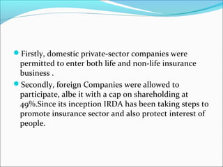 Firstly, domestic private-sector companies were
permitted to enter both life and non-life insurance
business .
Secondly, foreign Companies were allowed to
participate, albe it with a cap on shareholding at
49%.Since its inception IRDA has been taking steps to
promote insurance sector and also protect interest of
people.
 