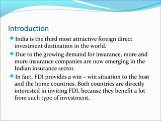 Introduction
India is the third most attractive foreign direct
investment destination in the world.
Due to the growing demand for insurance, more and
more insurance companies are now emerging in the
Indian insurance sector.
In fact, FDI provides a win – win situation to the host
and the home countries. Both countries are directly
interested in inviting FDI, because they benefit a lot
from such type of investment.
 