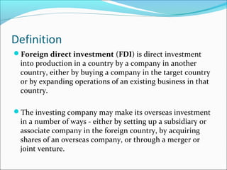 Definition
Foreign direct investment (FDI) is direct investment
into production in a country by a company in another
country, either by buying a company in the target country
or by expanding operations of an existing business in that
country.
The investing company may make its overseas investment
in a number of ways - either by setting up a subsidiary or
associate company in the foreign country, by acquiring
shares of an overseas company, or through a merger or
joint venture.
 