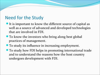 Need for the Study
It is important to know the different source of capital as
well as a source of advanced and developed technologies
that are involved in FDI.
To know the investors who bring along best global
practices of management.
To study its influence in increasing employment.
To study how FDI helps in promoting international trade
and to understand the reasons how the host country
undergoes development with FDI.
 