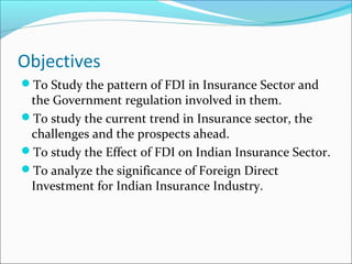 Objectives
To Study the pattern of FDI in Insurance Sector and
the Government regulation involved in them.
To study the current trend in Insurance sector, the
challenges and the prospects ahead.
To study the Effect of FDI on Indian Insurance Sector.
To analyze the significance of Foreign Direct
Investment for Indian Insurance Industry.
 
