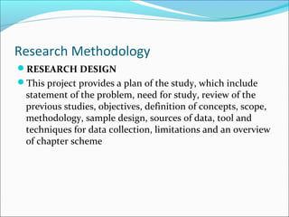 Research Methodology
RESEARCH DESIGN
This project provides a plan of the study, which include
statement of the problem, need for study, review of the
previous studies, objectives, definition of concepts, scope,
methodology, sample design, sources of data, tool and
techniques for data collection, limitations and an overview
of chapter scheme
 